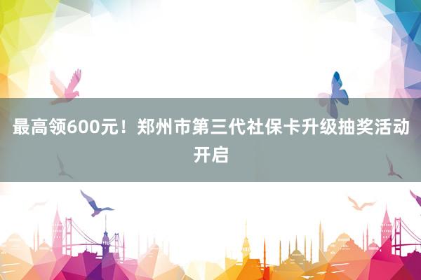 最高领600元！郑州市第三代社保卡升级抽奖活动开启
