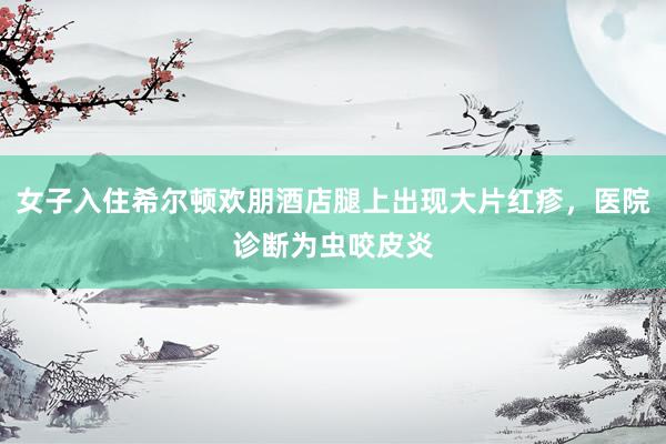 女子入住希尔顿欢朋酒店腿上出现大片红疹，医院诊断为虫咬皮炎