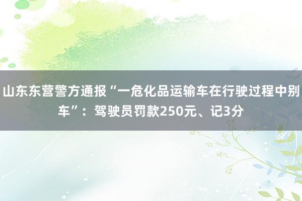 山东东营警方通报“一危化品运输车在行驶过程中别车”：驾驶员罚款250元、记3分