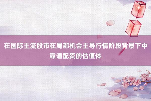 在国际主流股市在局部机会主导行情阶段背景下中靠谱配资的估值体