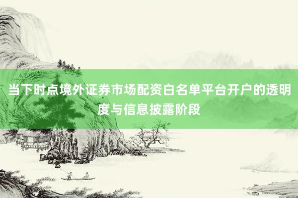 当下时点境外证券市场配资白名单平台开户的透明度与信息披露阶段