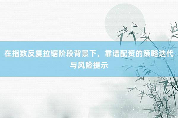 在指数反复拉锯阶段背景下，靠谱配资的策略迭代与风险提示