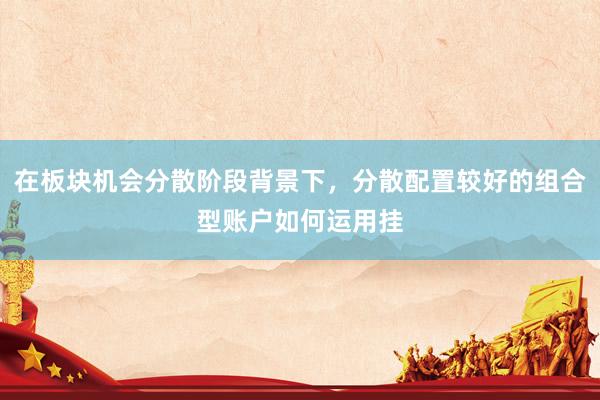 在板块机会分散阶段背景下，分散配置较好的组合型账户如何运用挂
