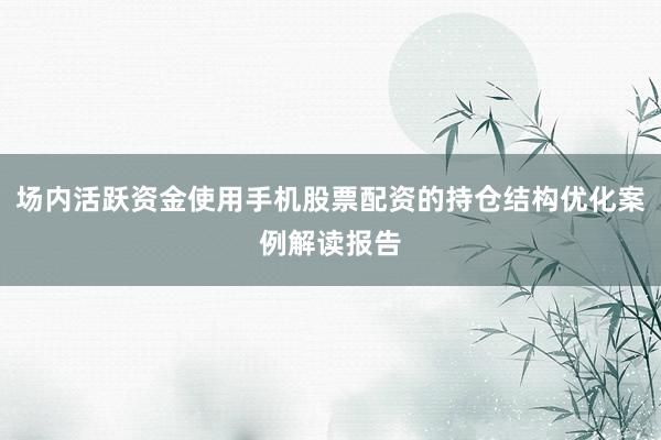 场内活跃资金使用手机股票配资的持仓结构优化案例解读报告