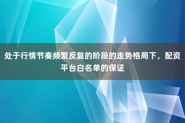 处于行情节奏频繁反复的阶段的走势格局下，配资平台白名单的保证