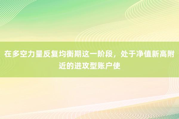 在多空力量反复均衡期这一阶段，处于净值新高附近的进攻型账户使
