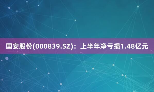 国安股份(000839.SZ)：上半年净亏损1.48亿元