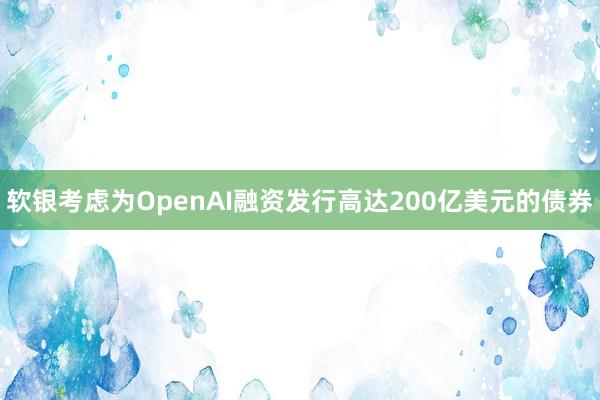 软银考虑为OpenAI融资发行高达200亿美元的债券