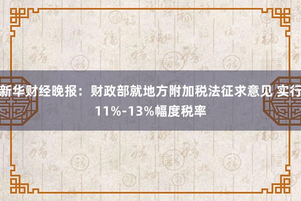 新华财经晚报：财政部就地方附加税法征求意见 实行11%-13%幅度税率