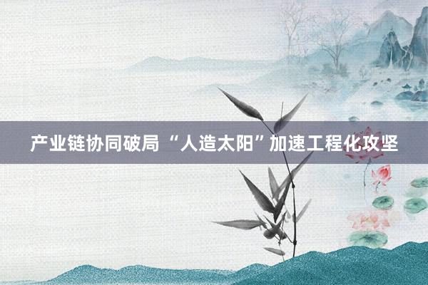 产业链协同破局 “人造太阳”加速工程化攻坚