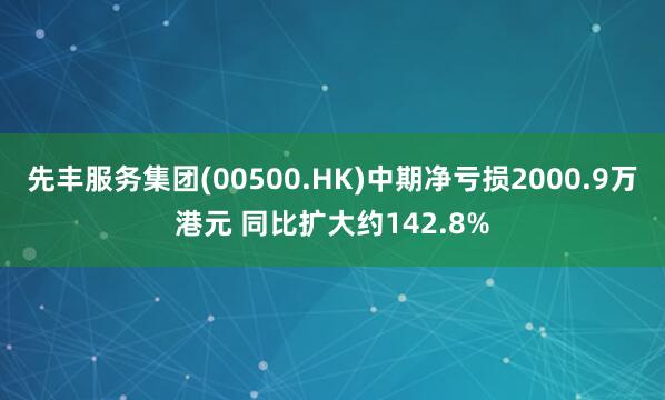 先丰服务集团(00500.HK)中期净亏损2000.9万港元 同比扩大约142.8%