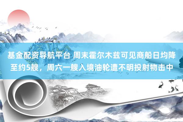 基金配资导航平台 周末霍尔木兹可见商船日均降至约5艘，周六一艘入境油轮遭不明投射物击中