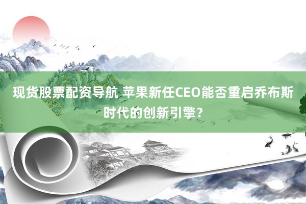 现货股票配资导航 苹果新任CEO能否重启乔布斯时代的创新引擎？