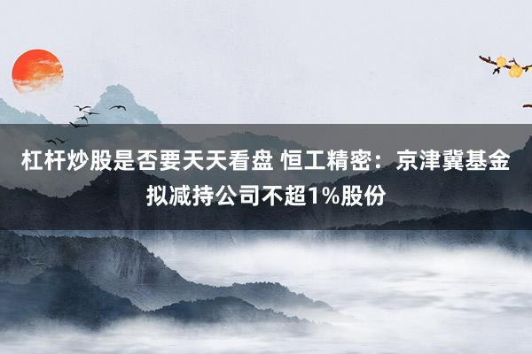 杠杆炒股是否要天天看盘 恒工精密：京津冀基金拟减持公司不超1%股份