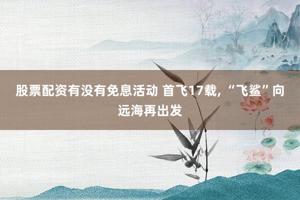股票配资有没有免息活动 首飞17载, “飞鲨”向远海再出发