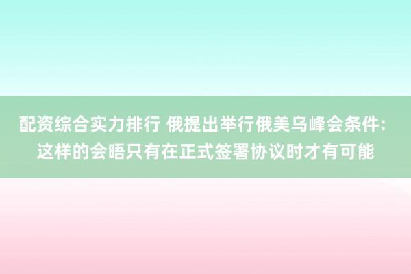 配资综合实力排行 俄提出举行俄美乌峰会条件: 这样的会晤只有在正式签署协议时才有可能