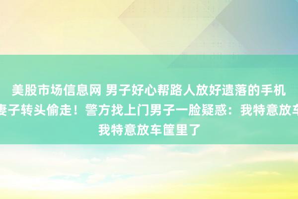 美股市场信息网 男子好心帮路人放好遗落的手机，却被妻子转头偷走！警方找上门男子一脸疑惑：我特意放车筐里了