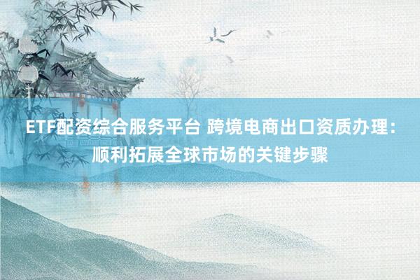 ETF配资综合服务平台 跨境电商出口资质办理：顺利拓展全球市场的关键步骤
