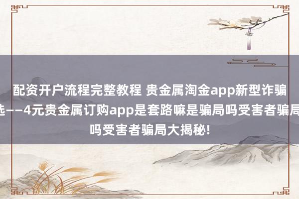 配资开户流程完整教程 贵金属淘金app新型诈骗骗局快选——4元贵金属订购app是套路嘛是骗局吗受害者骗局大揭秘!