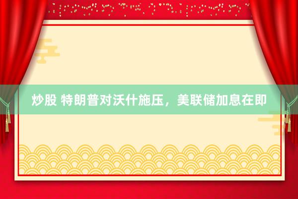 炒股 特朗普对沃什施压，美联储加息在即