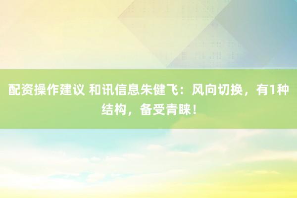 配资操作建议 和讯信息朱健飞：风向切换，有1种结构，备受青睐！