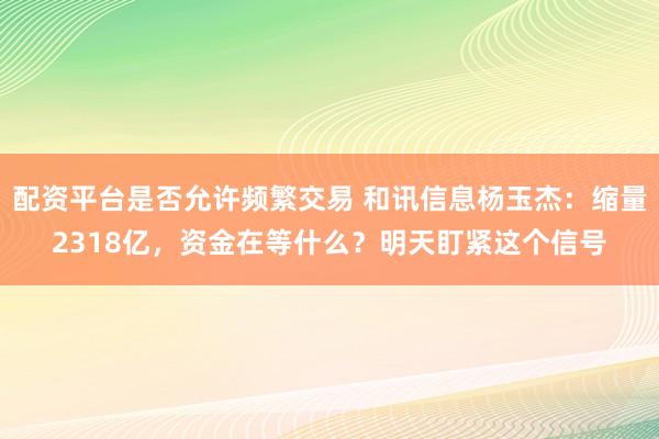 配资平台是否允许频繁交易 和讯信息杨玉杰：缩量2318亿，资金在等什么？明天盯紧这个信号
