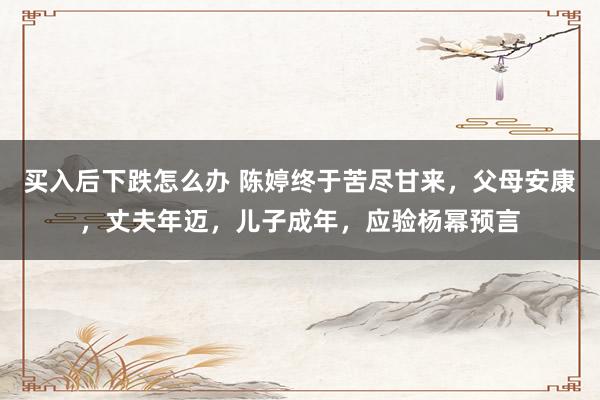 买入后下跌怎么办 陈婷终于苦尽甘来，父母安康，丈夫年迈，儿子成年，应验杨幂预言