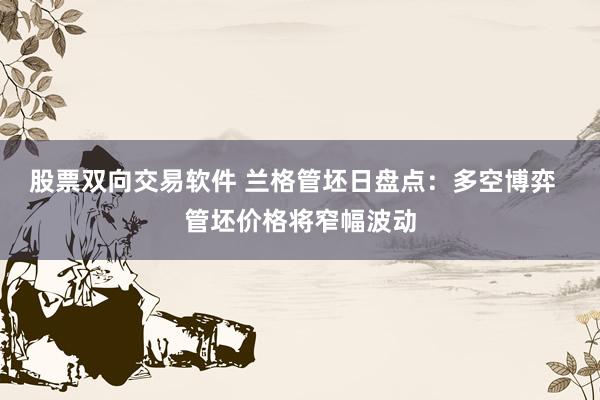 股票双向交易软件 兰格管坯日盘点：多空博弈  管坯价格将窄幅波动