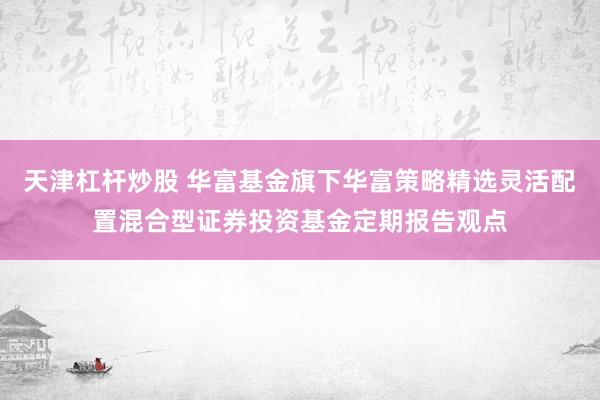 天津杠杆炒股 华富基金旗下华富策略精选灵活配置混合型证券投资基金定期报告观点