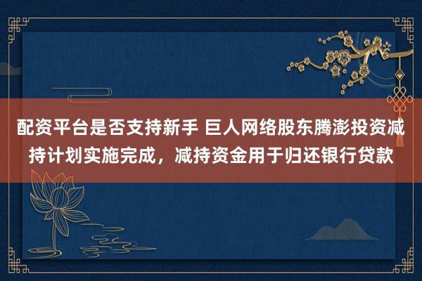 配资平台是否支持新手 巨人网络股东腾澎投资减持计划实施完成，减持资金用于归还银行贷款
