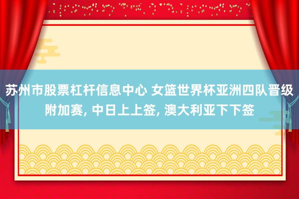 苏州市股票杠杆信息中心 女篮世界杯亚洲四队晋级附加赛, 中日上上签, 澳大利亚下下签