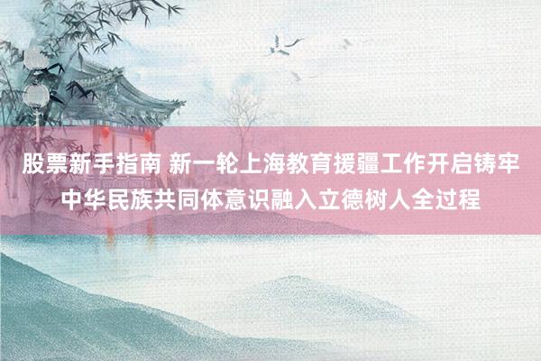 股票新手指南 新一轮上海教育援疆工作开启铸牢中华民族共同体意识融入立德树人全过程