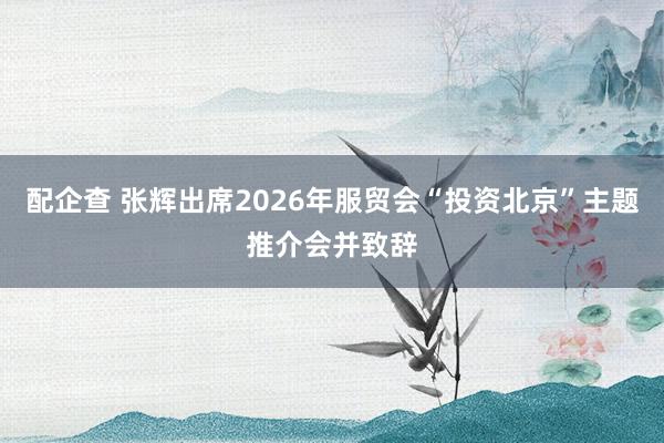 配企查 张辉出席2026年服贸会“投资北京”主题推介会并致辞