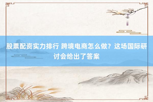 股票配资实力排行 跨境电商怎么做？这场国际研讨会给出了答案