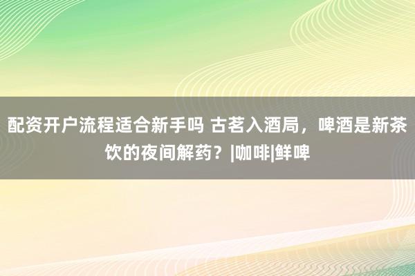 配资开户流程适合新手吗 古茗入酒局，啤酒是新茶饮的夜间解药？|咖啡|鲜啤