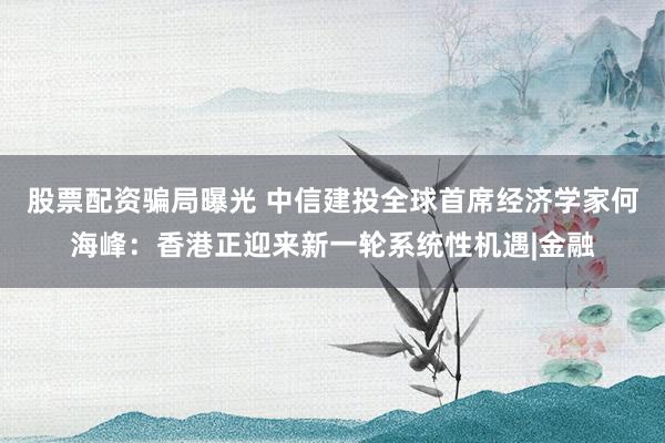 股票配资骗局曝光 中信建投全球首席经济学家何海峰：香港正迎来新一轮系统性机遇|金融