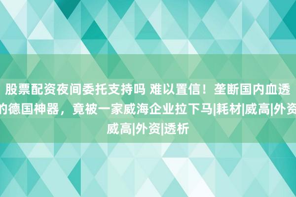 股票配资夜间委托支持吗 难以置信！垄断国内血透市场的德国神器，竟被一家威海企业拉下马|耗材|威高|外资|透析