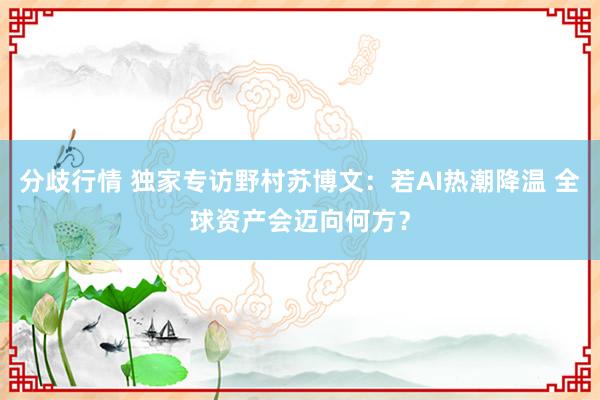 分歧行情 独家专访野村苏博文：若AI热潮降温 全球资产会迈向何方？