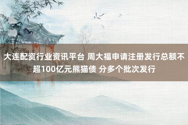 大连配资行业资讯平台 周大福申请注册发行总额不超100亿元熊猫债 分多个批次发行