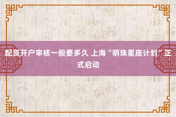配资开户审核一般要多久 上海“明珠星座计划”正式启动
