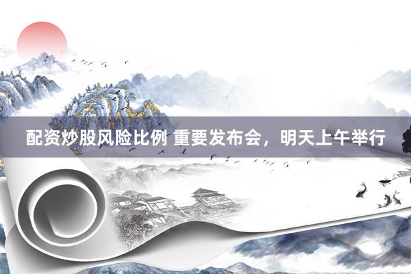 配资炒股风险比例 重要发布会，明天上午举行