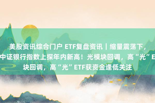 美股资讯综合门户 ETF复盘资讯｜缩量震荡下，创新药逆市爆发，中证银行指数上探年内新高！光模块回调，高“光”ETF获资金逢低关注