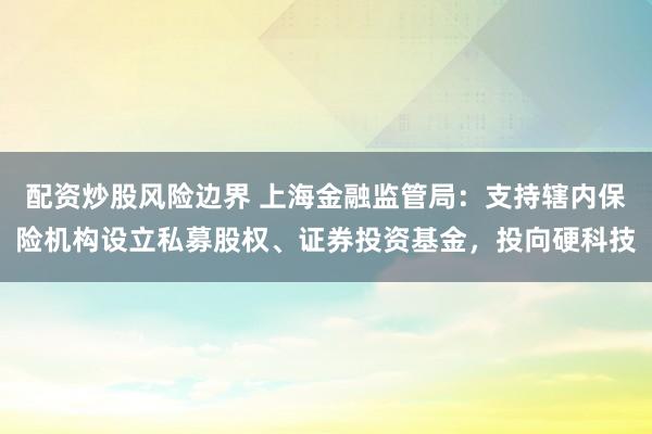 配资炒股风险边界 上海金融监管局：支持辖内保险机构设立私募股权、证券投资基金，投向硬科技