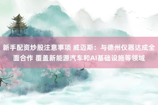 新手配资炒股注意事项 威迈斯：与德州仪器达成全面合作 覆盖新能源汽车和AI基础设施等领域