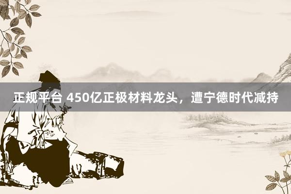 正规平台 450亿正极材料龙头，遭宁德时代减持