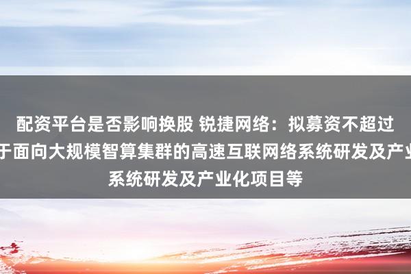 配资平台是否影响换股 锐捷网络：拟募资不超过26亿元用于面向大规模智算集群的高速互联网络系统研发及产业化项目等