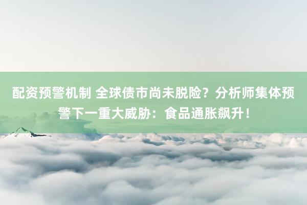 配资预警机制 全球债市尚未脱险？分析师集体预警下一重大威胁：食品通胀飙升！