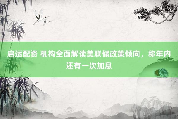 启运配资 机构全面解读美联储政策倾向，称年内还有一次加息