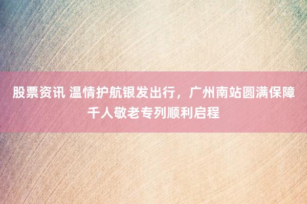 股票资讯 温情护航银发出行，广州南站圆满保障千人敬老专列顺利启程