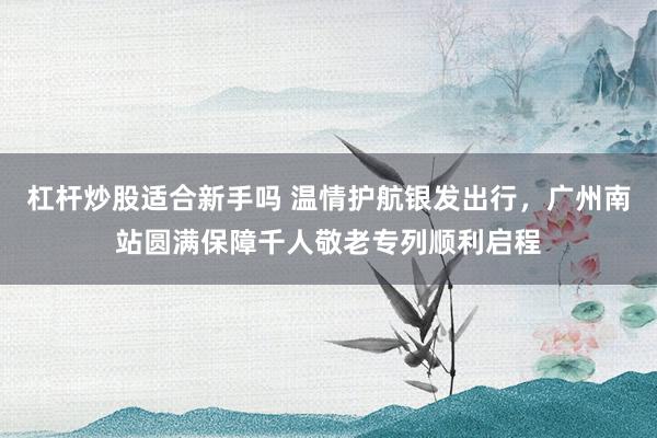 杠杆炒股适合新手吗 温情护航银发出行，广州南站圆满保障千人敬老专列顺利启程